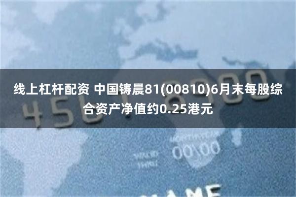 线上杠杆配资 中国铸晨81(00810)6月末每股综合资产净值约0.25港元
