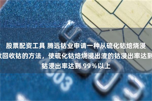 股票配资工具 腾远钴业申请一种从硫化钴焙烧浸出渣中高效回收钴的方法，使硫化钴焙烧浸出渣的钴浸出率达到 99％以上