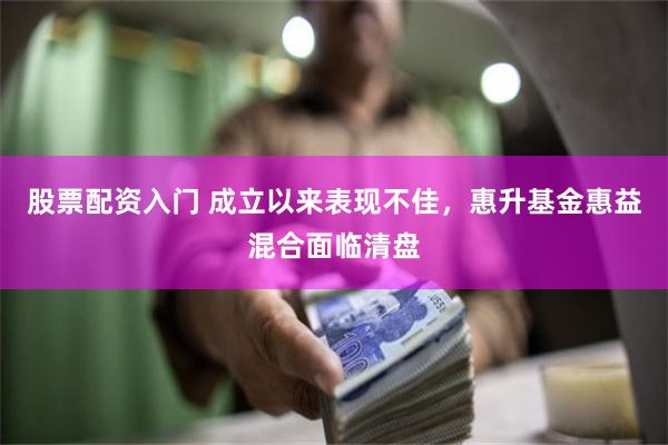 股票配资入门 成立以来表现不佳，惠升基金惠益混合面临清盘