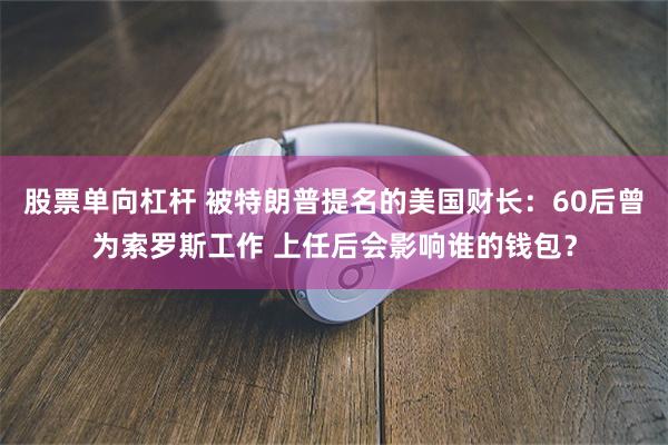 股票单向杠杆 被特朗普提名的美国财长：60后曾为索罗斯工作 上任后会影响谁的钱包？
