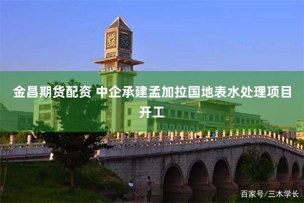 金昌期货配资 中企承建孟加拉国地表水处理项目开工