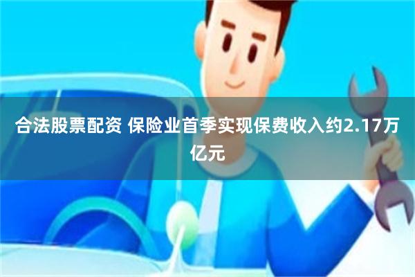 合法股票配资 保险业首季实现保费收入约2.17万亿元