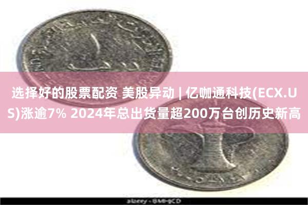 选择好的股票配资 美股异动 | 亿咖通科技(ECX.US)涨逾7% 2024年总出货量超200万台创历史新高