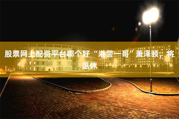 股票网上配资平台哪个好 “港警一哥”萧泽颐，将退休