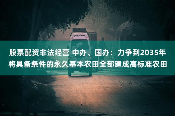 股票配资非法经营 中办、国办：力争到2035年将具备条件的永久基本农田全部建成高标准农田
