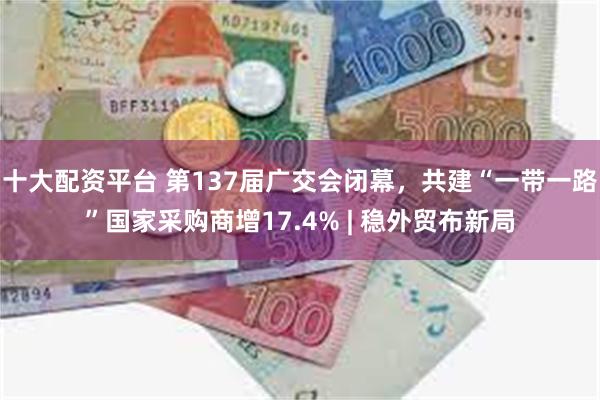 十大配资平台 第137届广交会闭幕，共建“一带一路”国家采购商增17.4% | 稳外贸布新局