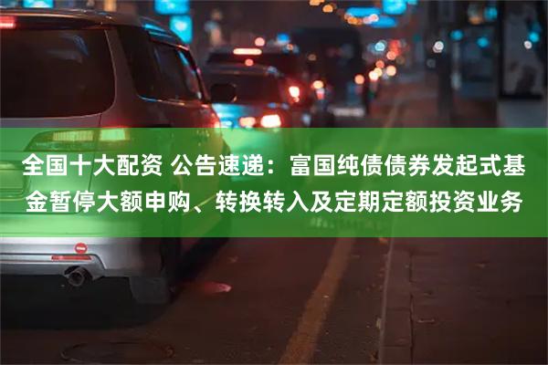 全国十大配资 公告速递：富国纯债债券发起式基金暂停大额申购、转换转入及定期定额投资业务