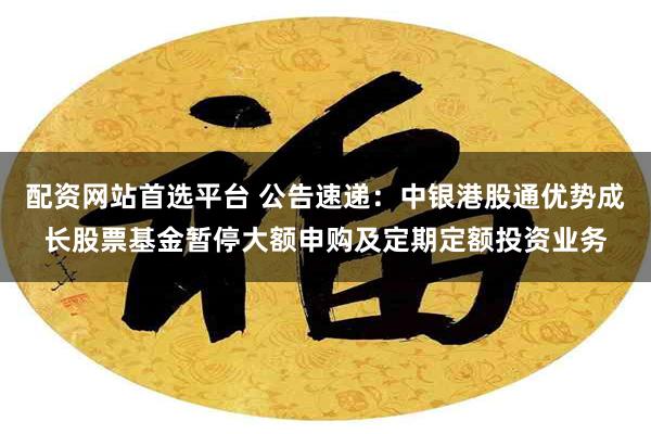 配资网站首选平台 公告速递：中银港股通优势成长股票基金暂停大额申购及定期定额投资业务