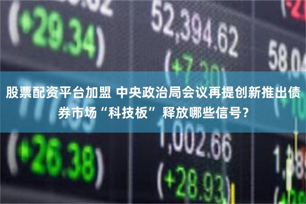 股票配资平台加盟 中央政治局会议再提创新推出债券市场“科技板” 释放哪些信号？