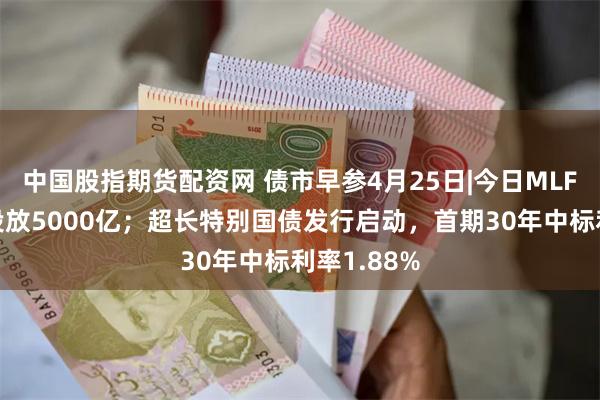 中国股指期货配资网 债市早参4月25日|今日MLF操作将净投放5000亿；超长特别国债发行启动，首期30年中标利率1.88%