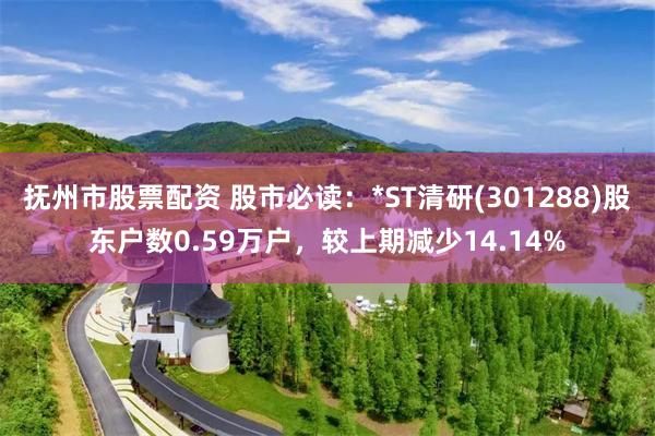 抚州市股票配资 股市必读：*ST清研(301288)股东户数0.59万户，较上期减少14.14%