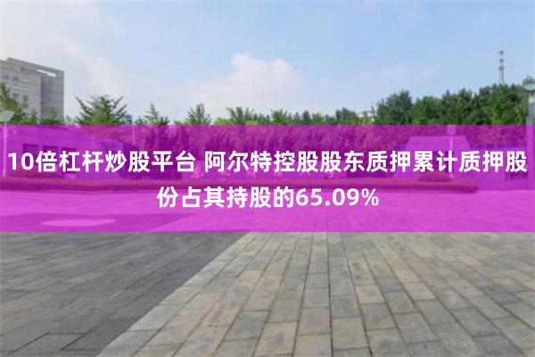 10倍杠杆炒股平台 阿尔特控股股东质押累计质押股份占其持股的65.09%