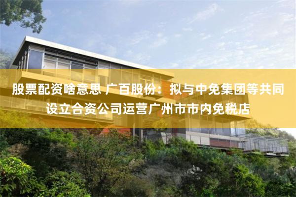 股票配资啥意思 广百股份：拟与中免集团等共同设立合资公司运营广州市市内免税店