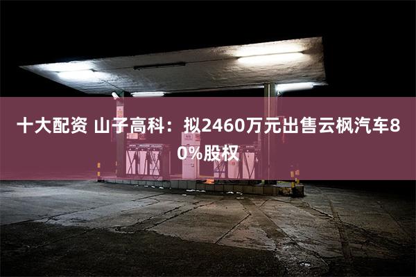 十大配资 山子高科：拟2460万元出售云枫汽车80%股权