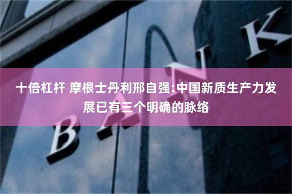 十倍杠杆 摩根士丹利邢自强:中国新质生产力发展已有三个明确的脉络