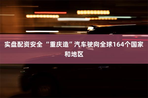 实盘配资安全 “重庆造”汽车驶向全球164个国家和地区