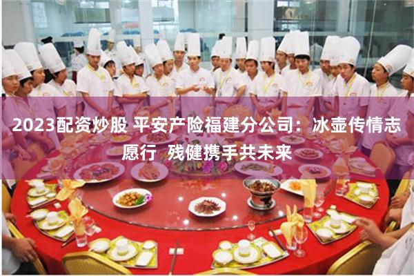2023配资炒股 平安产险福建分公司：冰壶传情志愿行  残健携手共未来
