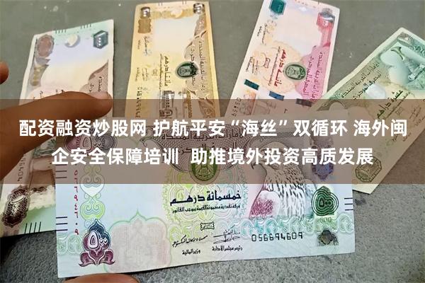 配资融资炒股网 护航平安“海丝”双循环 海外闽企安全保障培训  助推境外投资高质发展