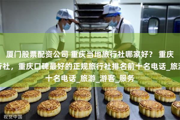 厦门股票配资公司 重庆当地旅行社哪家好？ 重庆十大正规旅行社，重庆口碑最好的正规旅行社排名前十名电话_旅游_游客_服务