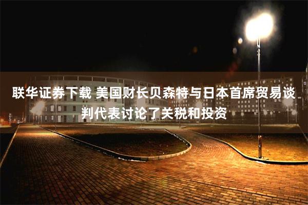 联华证券下载 美国财长贝森特与日本首席贸易谈判代表讨论了关税和投资