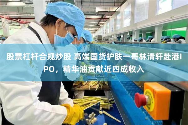 股票杠杆合规炒股 高端国货护肤一哥林清轩赴港IPO，精华油贡献近四成收入