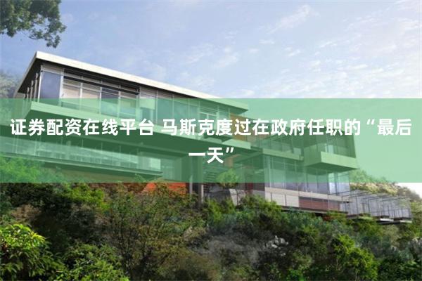 证券配资在线平台 马斯克度过在政府任职的“最后一天”