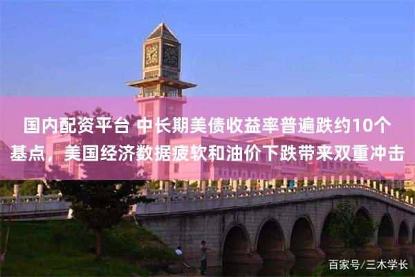 国内配资平台 中长期美债收益率普遍跌约10个基点，美国经济数据疲软和油价下跌带来双重冲击