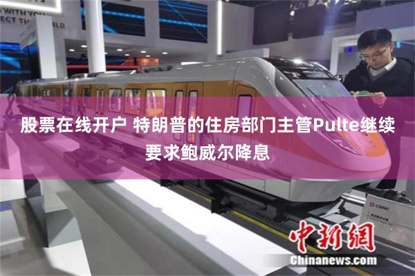 股票在线开户 特朗普的住房部门主管Pulte继续要求鲍威尔降息