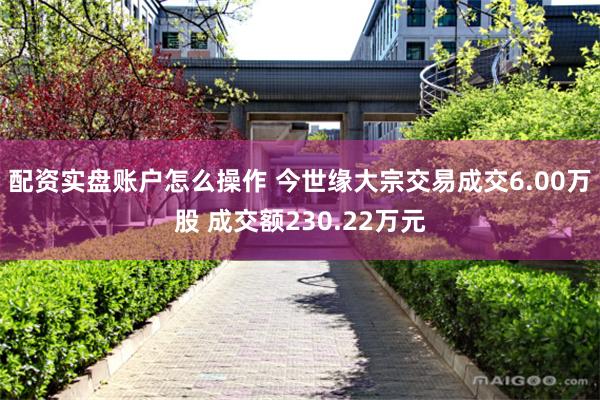 配资实盘账户怎么操作 今世缘大宗交易成交6.00万股 成交额230.22万元