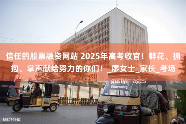 信任的股票融资网站 2025年高考收官！鲜花、拥抱、掌声献给努力的你们！_廖女士_家长_考场