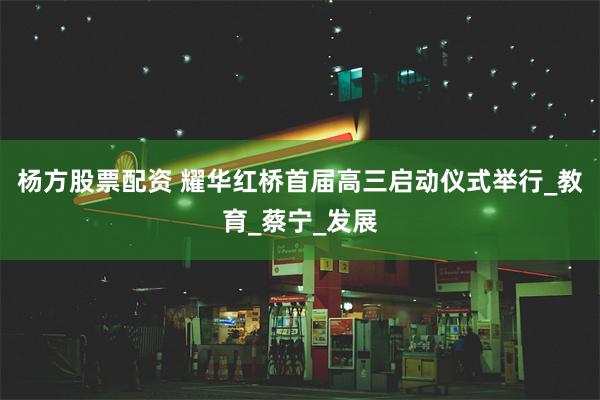 杨方股票配资 耀华红桥首届高三启动仪式举行_教育_蔡宁_发展