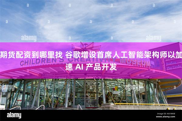 期货配资到哪里找 谷歌增设首席人工智能架构师以加速 AI 产品开发