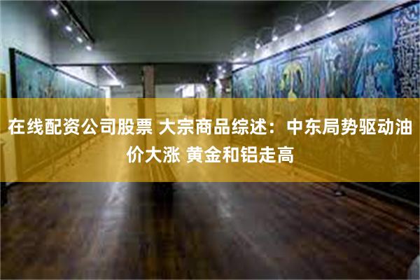 在线配资公司股票 大宗商品综述：中东局势驱动油价大涨 黄金和铝走高