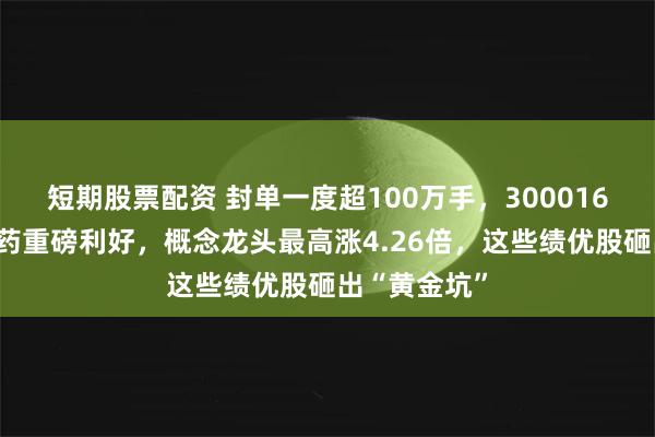 短期股票配资 封单一度超100万手，300016涨停！创新药重磅利好，概念龙头最高涨4.26倍，这些绩优股砸出“黄金坑”