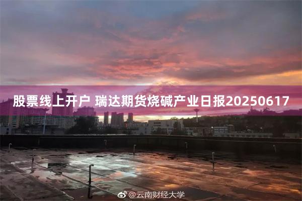 股票线上开户 瑞达期货烧碱产业日报20250617
