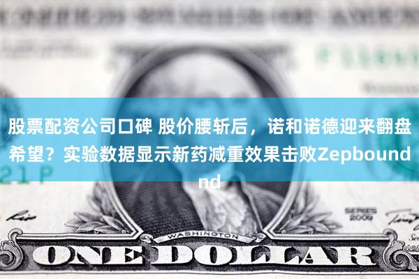 股票配资公司口碑 股价腰斩后，诺和诺德迎来翻盘希望？实验数据显示新药减重效果击败Zepbound
