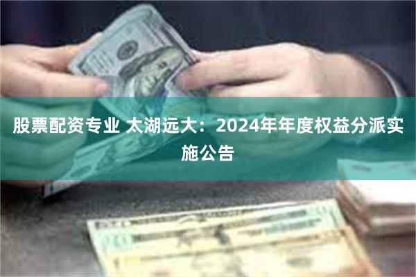 股票配资专业 太湖远大：2024年年度权益分派实施公告