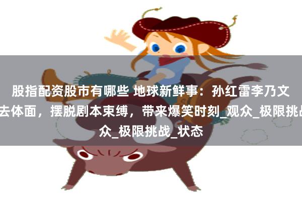 股指配资股市有哪些 地球新鲜事：孙红雷李乃文拒绝老去体面，摆脱剧本束缚，带来爆笑时刻_观众_极限挑战_状态