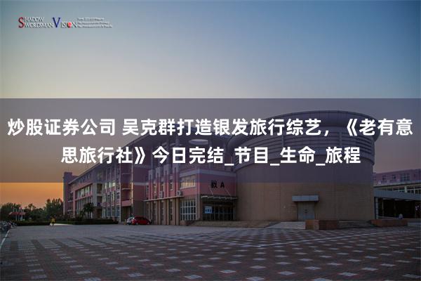 炒股证券公司 吴克群打造银发旅行综艺，《老有意思旅行社》今日完结_节目_生命_旅程
