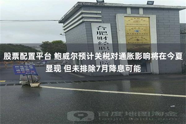 股票配置平台 鲍威尔预计关税对通胀影响将在今夏显现 但未排除7月降息可能