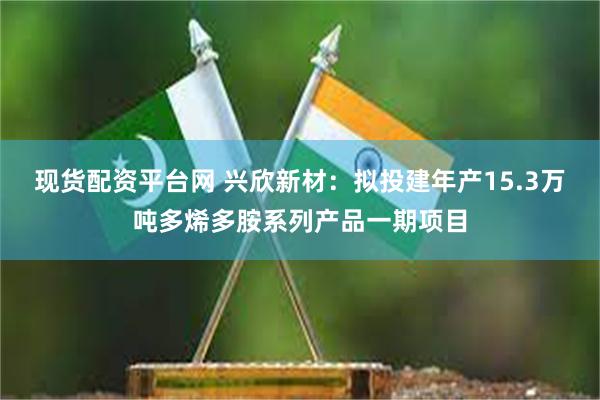 现货配资平台网 兴欣新材：拟投建年产15.3万吨多烯多胺系列产品一期项目