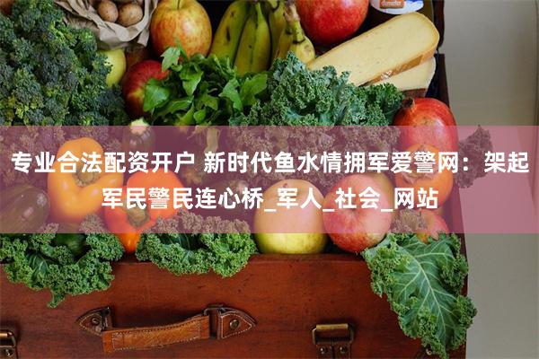 专业合法配资开户 新时代鱼水情拥军爱警网：架起军民警民连心桥_军人_社会_网站