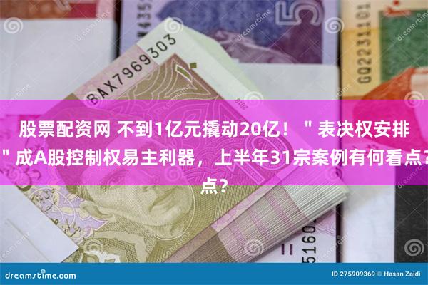 股票配资网 不到1亿元撬动20亿！＂表决权安排＂成A股控制权易主利器，上半年31宗案例有何看点？
