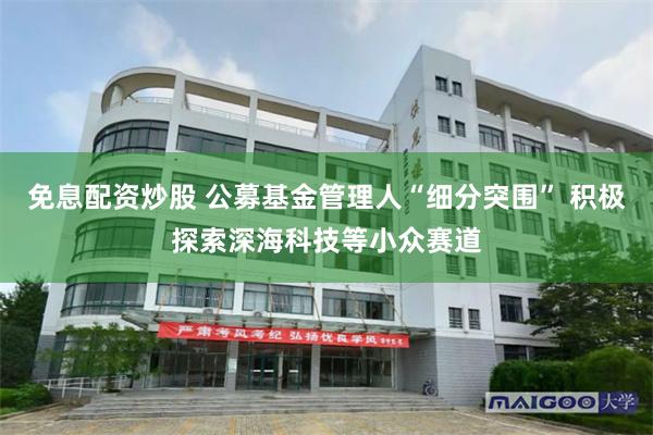 免息配资炒股 公募基金管理人“细分突围” 积极探索深海科技等小众赛道
