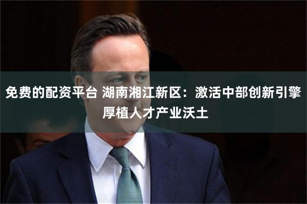 免费的配资平台 湖南湘江新区：激活中部创新引擎 厚植人才产业沃土