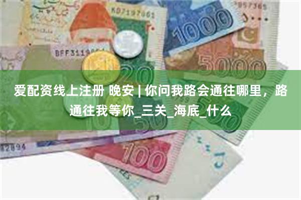爱配资线上注册 晚安 | 你问我路会通往哪里，路通往我等你_三关_海底_什么