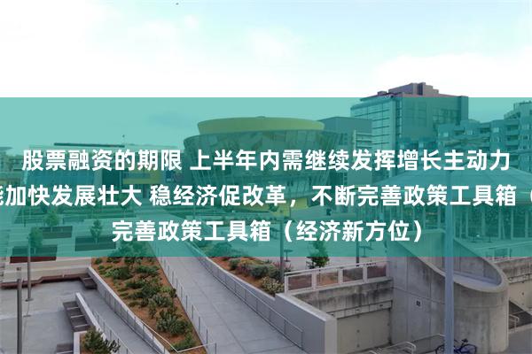 股票融资的期限 上半年内需继续发挥增长主动力作用，新动能加快发展壮大 稳经济促改革，不断完善政策工具箱（经济新方位）
