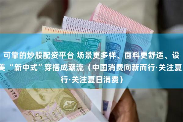 可靠的炒股配资平台 场景更多样、面料更舒适、设计更精美 “新中式”穿搭成潮流（中国消费向新而行·关注夏日消费）