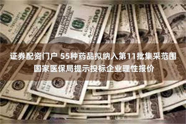 证券配资门户 55种药品拟纳入第11批集采范围 国家医保局提示投标企业理性报价