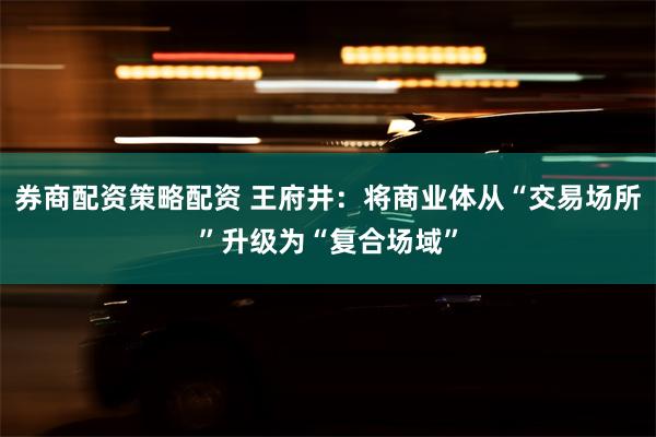 券商配资策略配资 王府井：将商业体从“交易场所”升级为“复合场域”